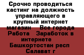 Срочно проводиться кастинг на должность управляющего в крупный интернет-магазин. - Все города Работа » Заработок в интернете   . Башкортостан респ.,Салават г.